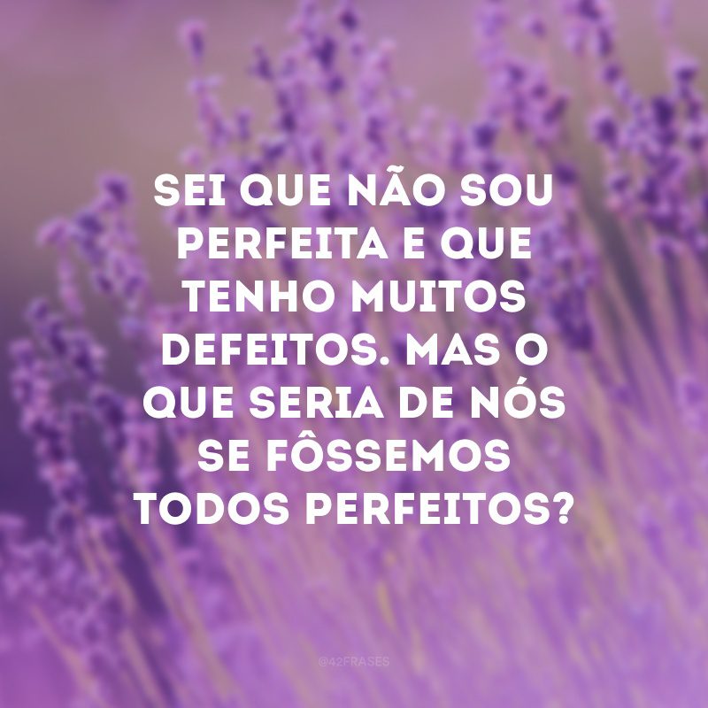 Sei que não sou perfeita e que tenho muitos defeitos. Mas o que seria de nós se fôssemos todos perfeitos? 