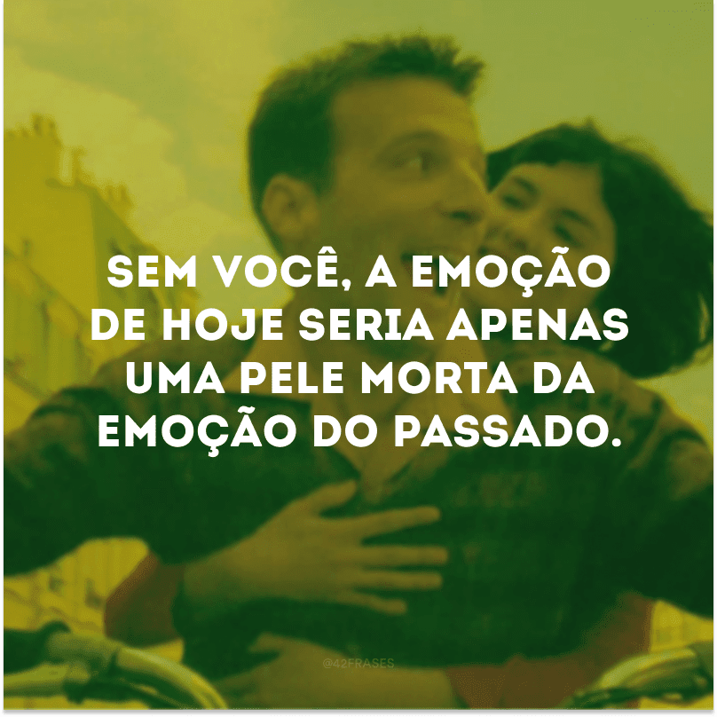 Sem você, a emoção de hoje seria apenas uma pele morta da emoção do passado.