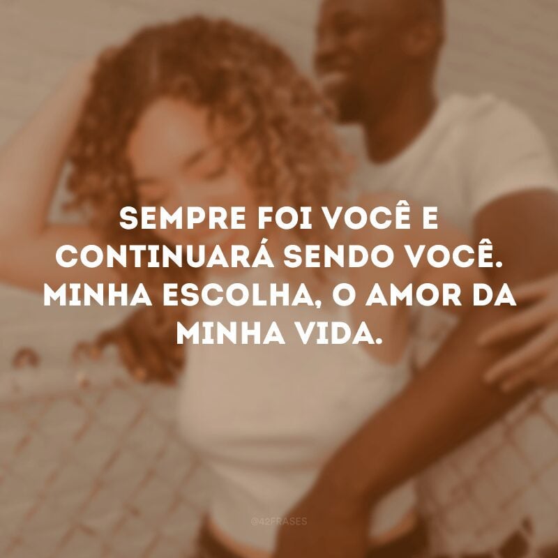 Sempre foi você e continuará sendo você. Minha escolha, o amor da minha vida.