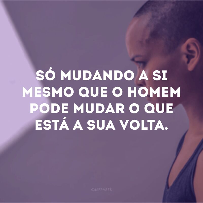 Só mudando a si mesmo que o homem pode mudar o que está a sua volta. 