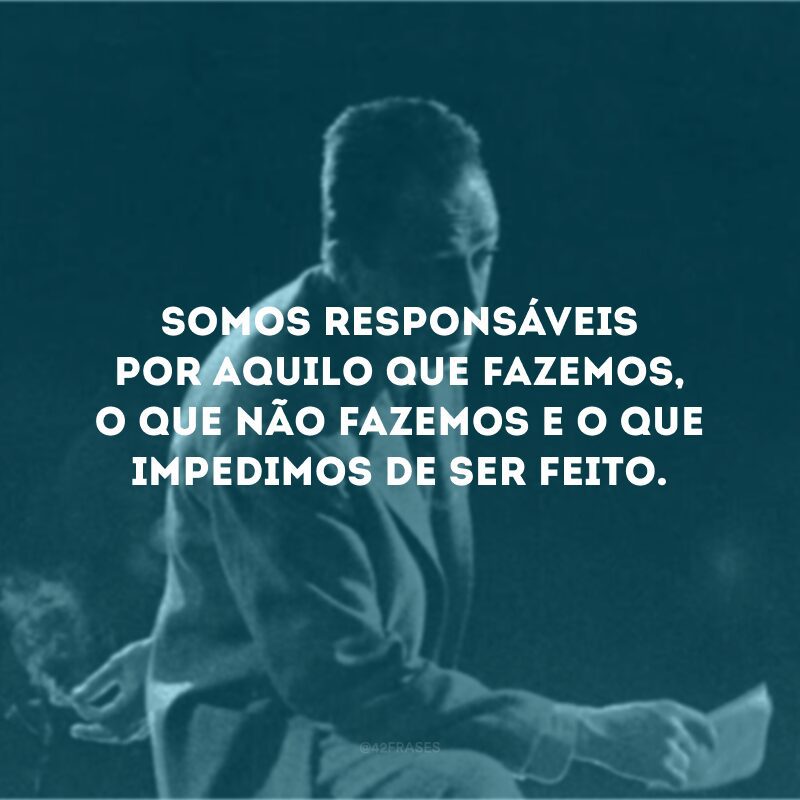 Somos responsáveis por aquilo que fazemos, o que não fazemos e o que impedimos de ser feito.