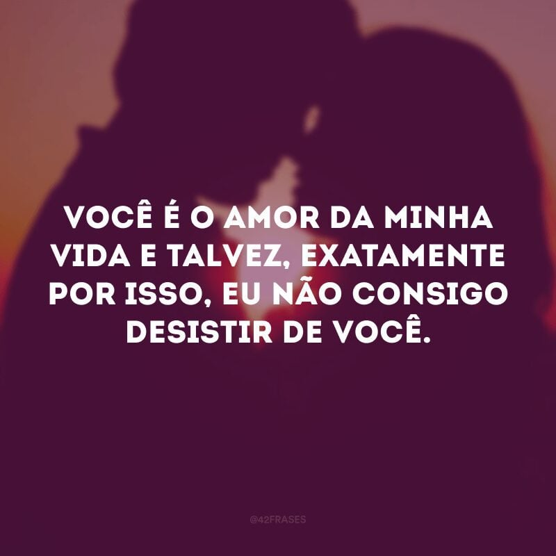 Você é o amor da minha vida e talvez, exatamente por isso, eu não consigo desistir de você.