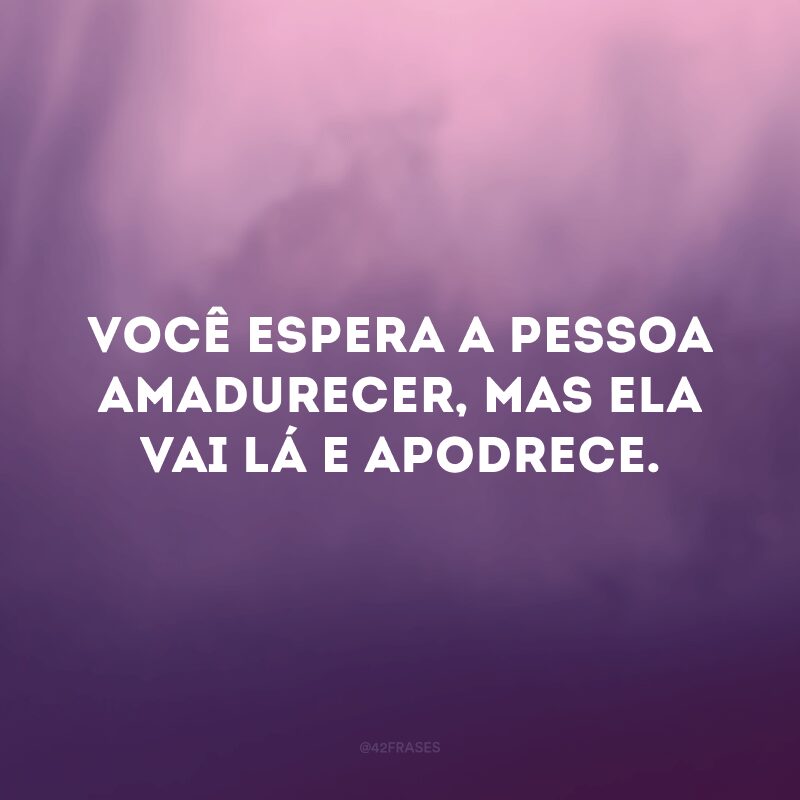 Você espera a pessoa amadurecer, mas ela vai lá e apodrece. 