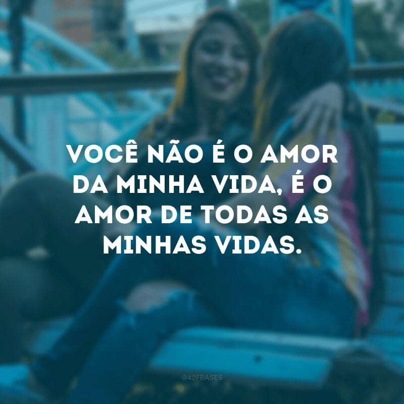 Você não é o amor da minha vida, é o amor de todas as minhas vidas.