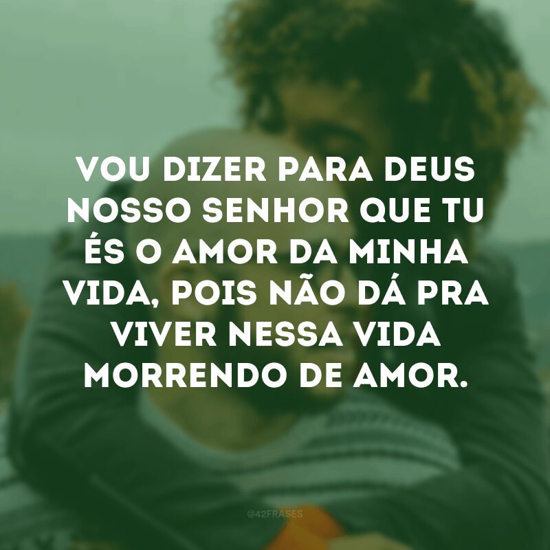 Vou dizer para Deus nosso senhor que tu és o amor da minha vida, pois não dá pra viver nessa vida morrendo de amor.