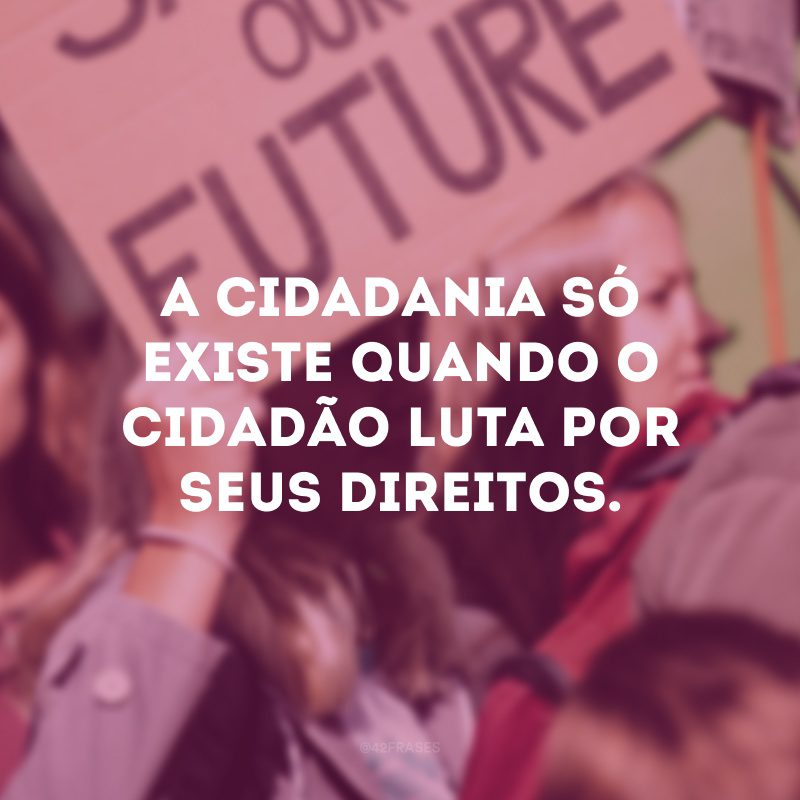 A cidadania só existe quando o cidadão luta por seus direitos.