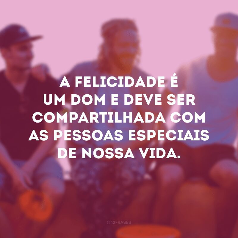 A felicidade é um dom e deve ser compartilhada com as pessoas especiais de nossa vida. 