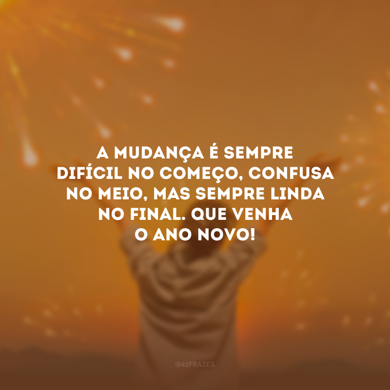 A mudança é sempre difícil no começo, confusa no meio, mas sempre linda no final. Que venha o Ano Novo!