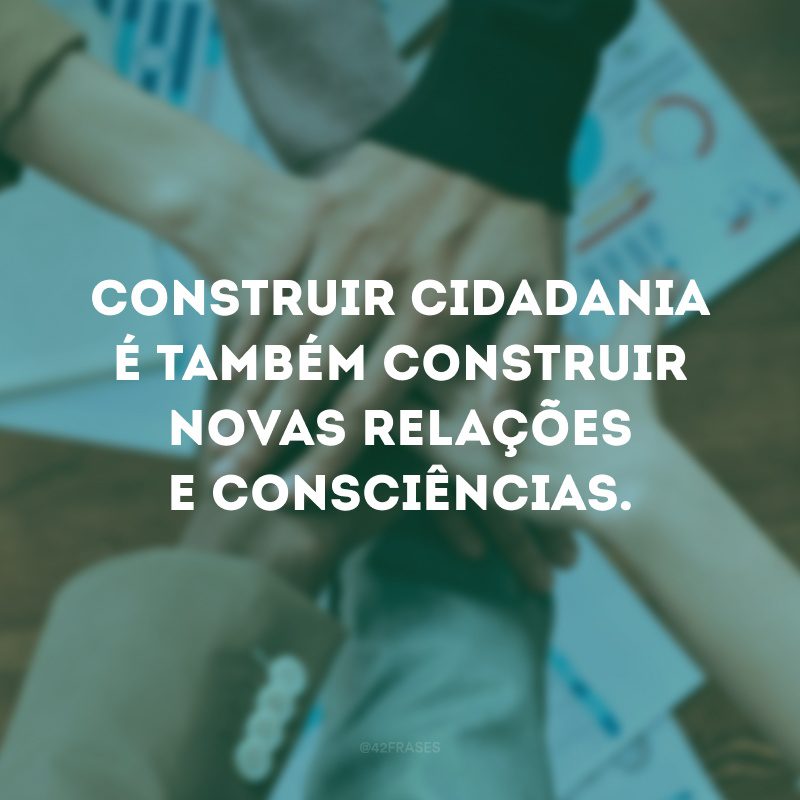 Construir cidadania é também construir novas relações e consciências.