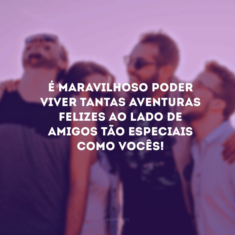 É maravilhoso poder viver tantas aventuras felizes ao lado de amigos tão especiais como vocês! 