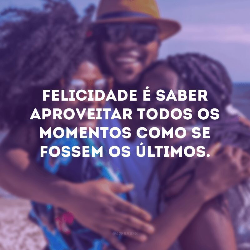 Felicidade é saber aproveitar todos os momentos como se fossem os últimos. 