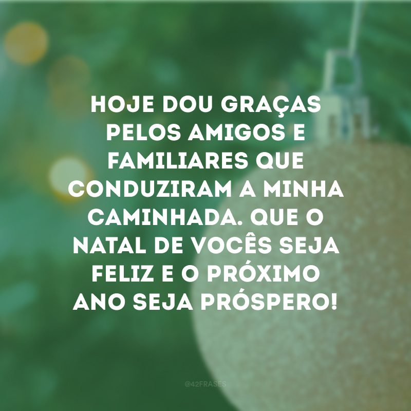 Hoje dou graças pelos amigos e familiares que conduziram a minha caminhada. Que o Natal de vocês seja feliz e o próximo ano seja próspero!