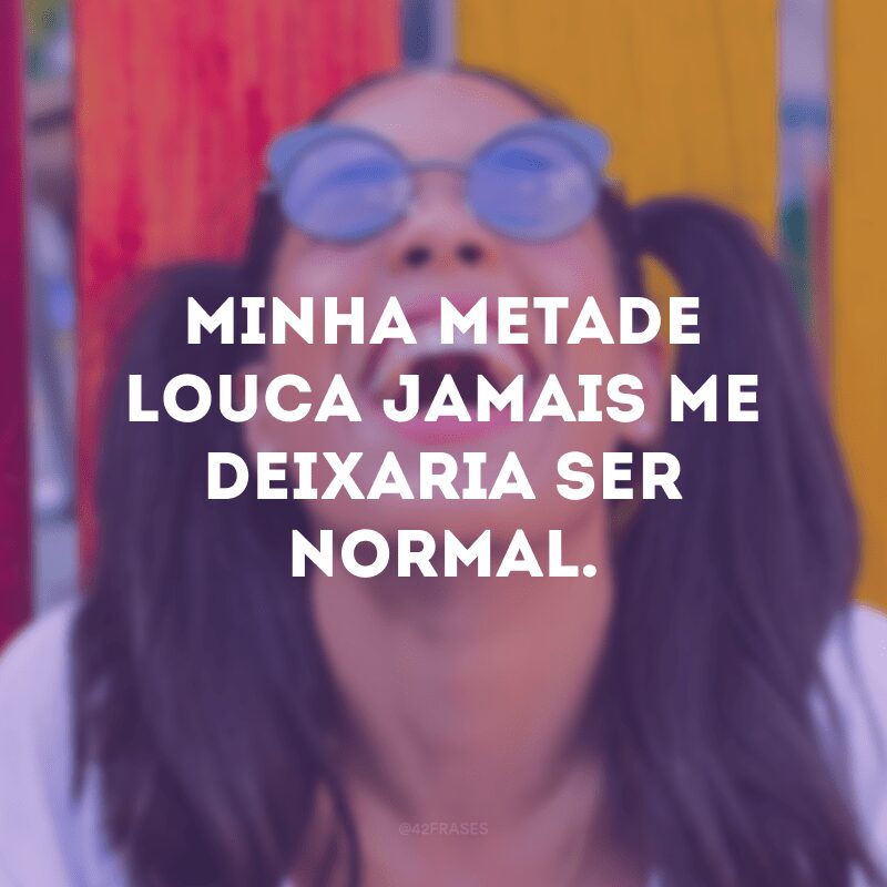 Minha metade louca jamais me deixaria ser normal. 