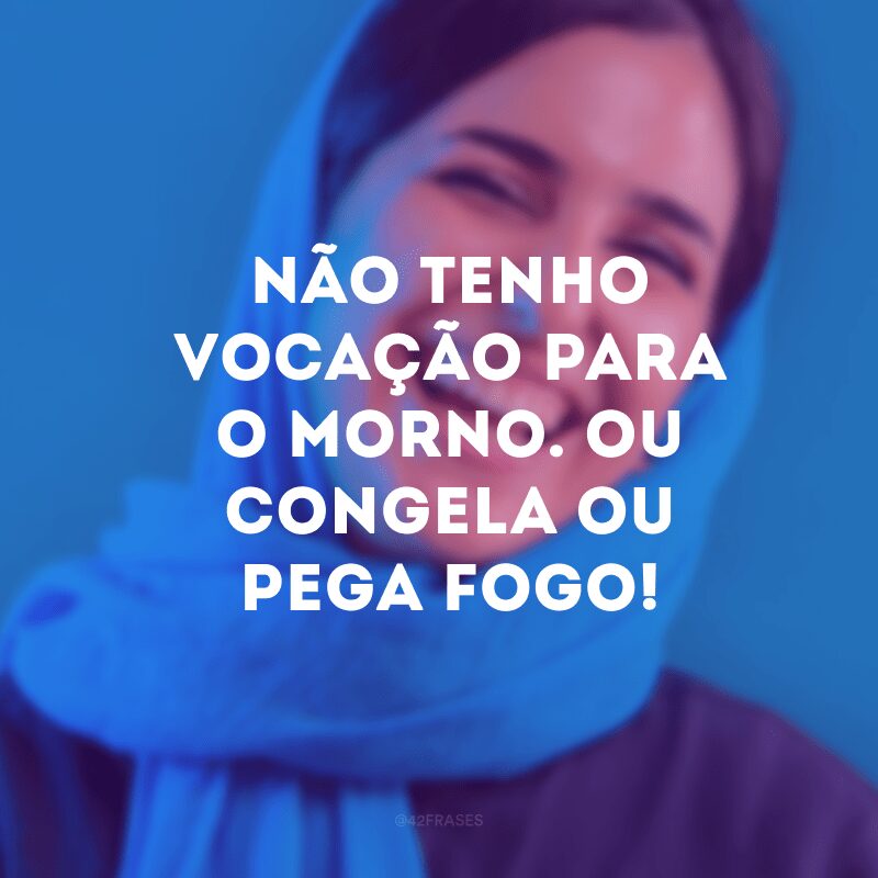 Não tenho vocação para o morno. Ou congela ou pega fogo!