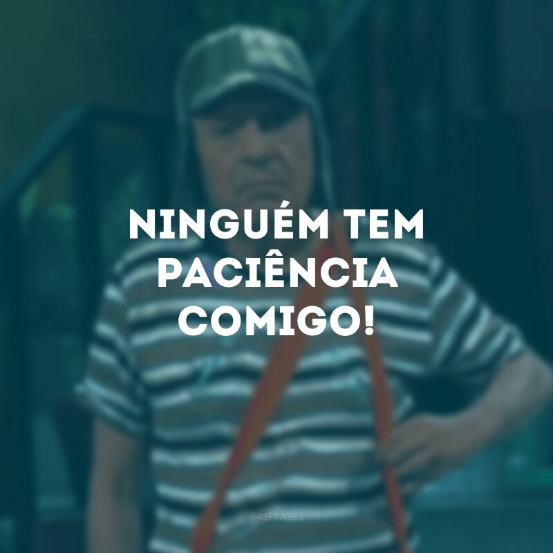 Ninguém tem paciência comigo!