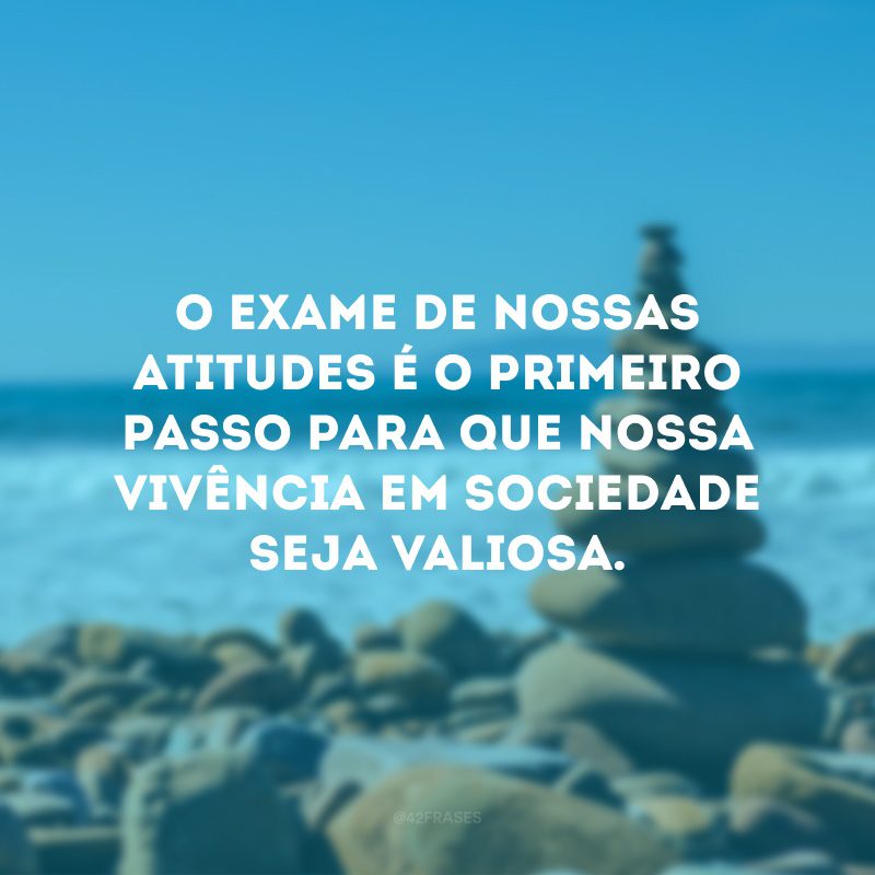 O exame de nossas atitudes é o primeiro passo para que nossa vivência em sociedade seja valiosa.