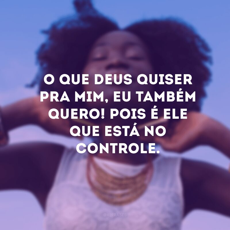 O que Deus quiser pra mim, eu também quero! Pois é Ele que está no controle.