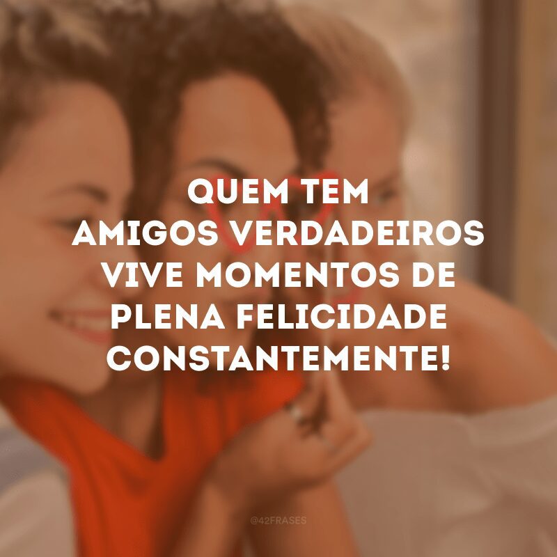 Quem tem amigos verdadeiros vive momentos de plena felicidade constantemente! 