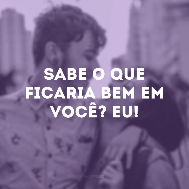 Sabe o que ficaria bem em você? Eu!