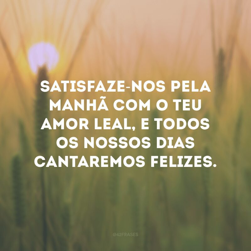 Satisfaze-nos pela manhã com o teu amor leal, e todos os nossos dias cantaremos felizes.