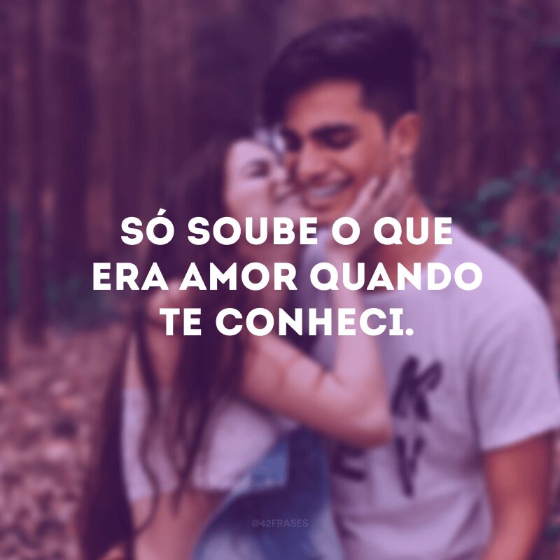 Só soube o que era amor quando te conheci.