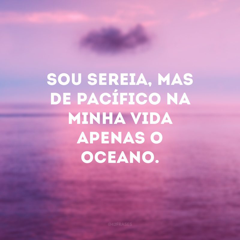 Sou sereia, mas de pacífico na minha vida apenas o oceano.