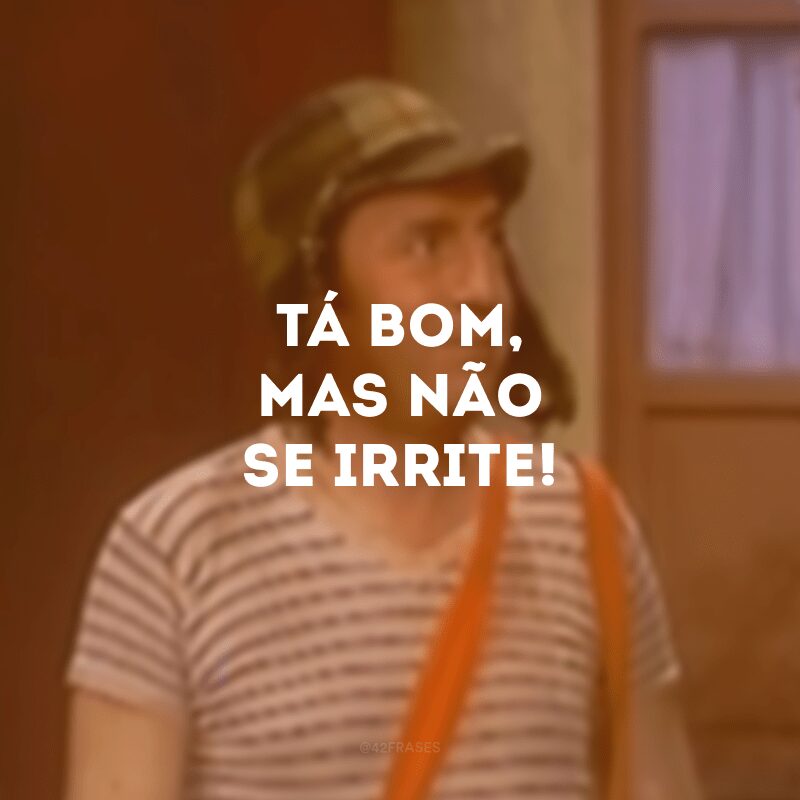 Tá bom, mas não se irrite!