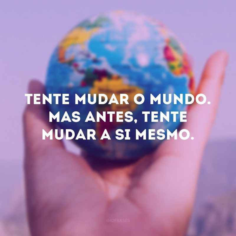 Tente mudar o mundo. Mas antes, tente mudar a si mesmo.