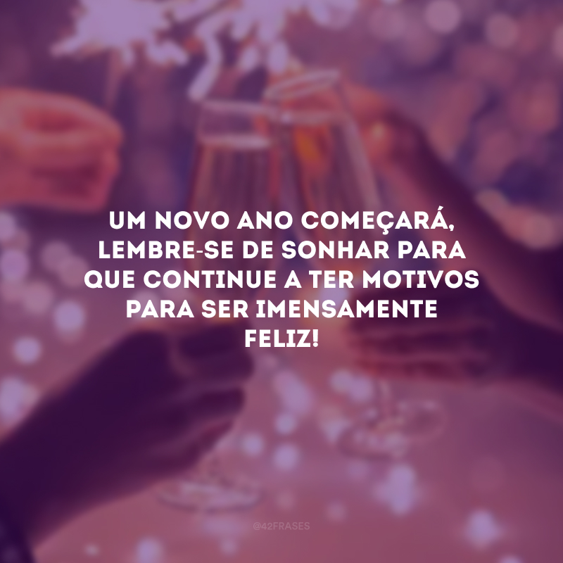 Um novo ano começará, lembre-se de sonhar para que continue a ter motivos para ser imensamente feliz!