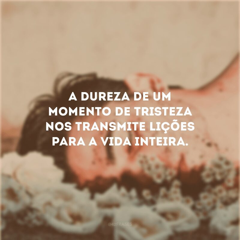 A dureza de um momento de tristeza nos transmite lições para a vida inteira.