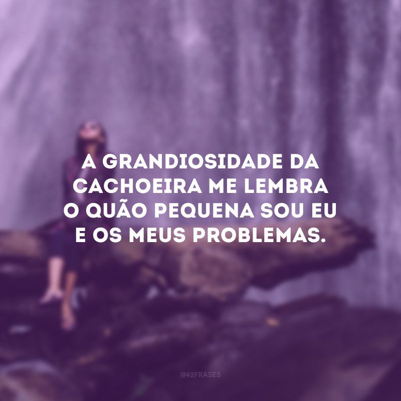 A grandiosidade da cachoeira me lembra o quão pequena sou eu e os meus problemas. 