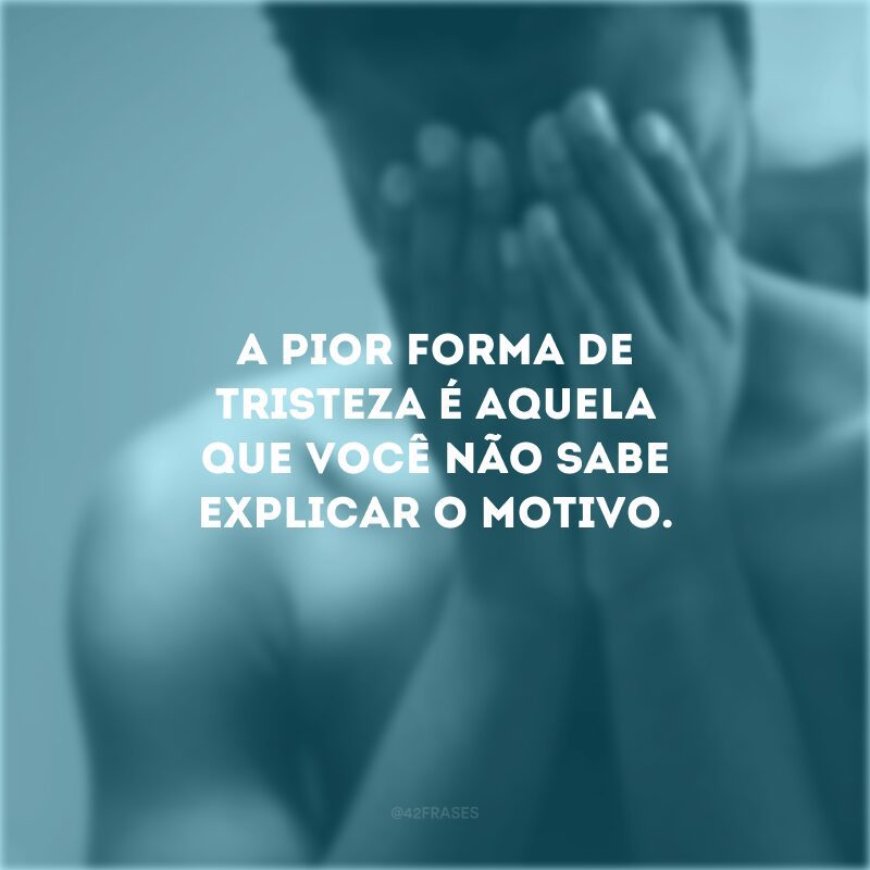 A pior forma de tristeza é aquela que você não sabe explicar o motivo.