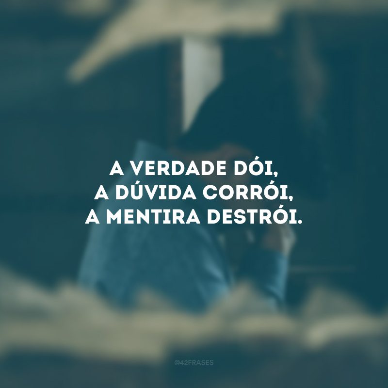 A verdade dói, a dúvida corrói, a mentira destrói.