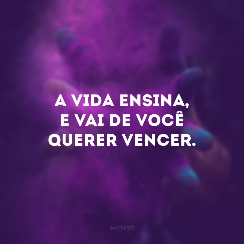 A vida ensina, e vai de você querer vencer.