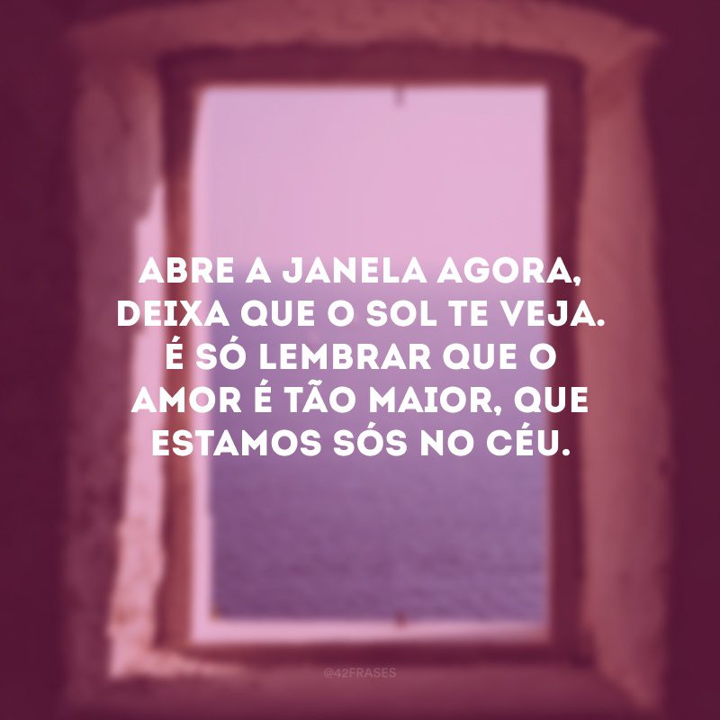 Abre a janela agora, deixa que o sol te veja. É só lembrar que o amor é tão maior, que estamos sós no céu. 