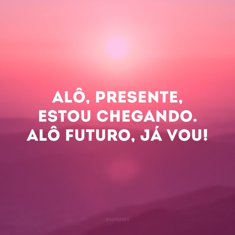 Alô, presente, estou chegando. Alô futuro, já vou!