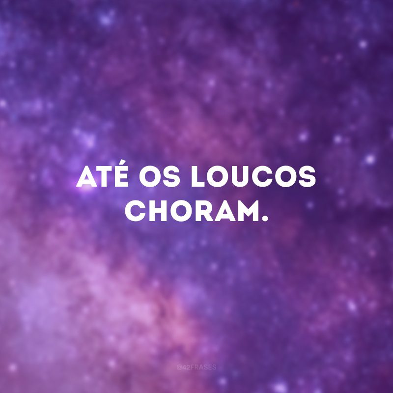 Até os loucos choram. 