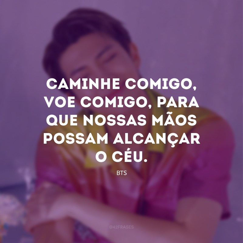 Caminhe comigo, voe comigo, para que nossas mãos possam alcançar o céu.