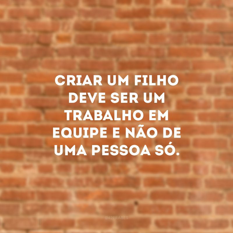 Criar um filho deve ser um trabalho em equipe e não de uma pessoa só. 