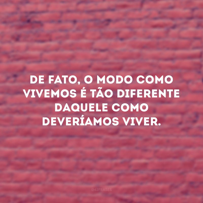 De fato, o modo como vivemos é tão diferente daquele como deveríamos viver.