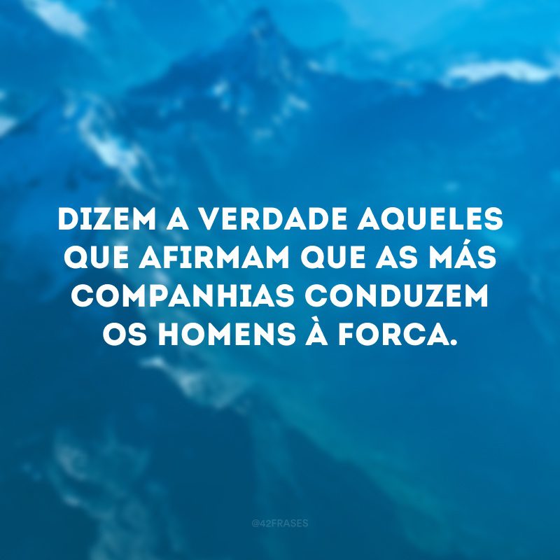 Dizem a verdade aqueles que afirmam que as más companhias conduzem os homens à forca.