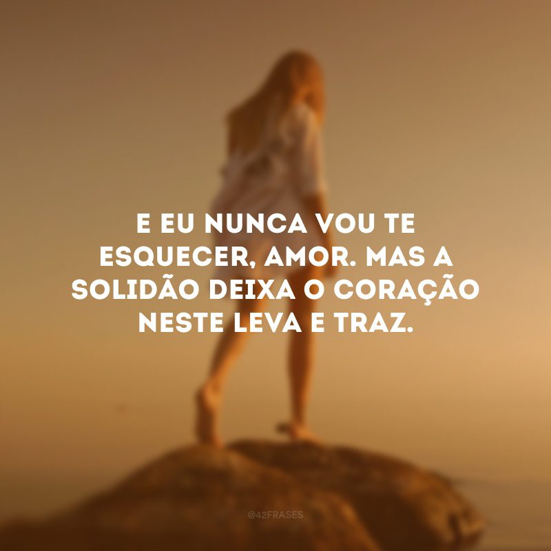 E eu nunca vou te esquecer, amor. Mas a solidão deixa o coração neste leva e traz.