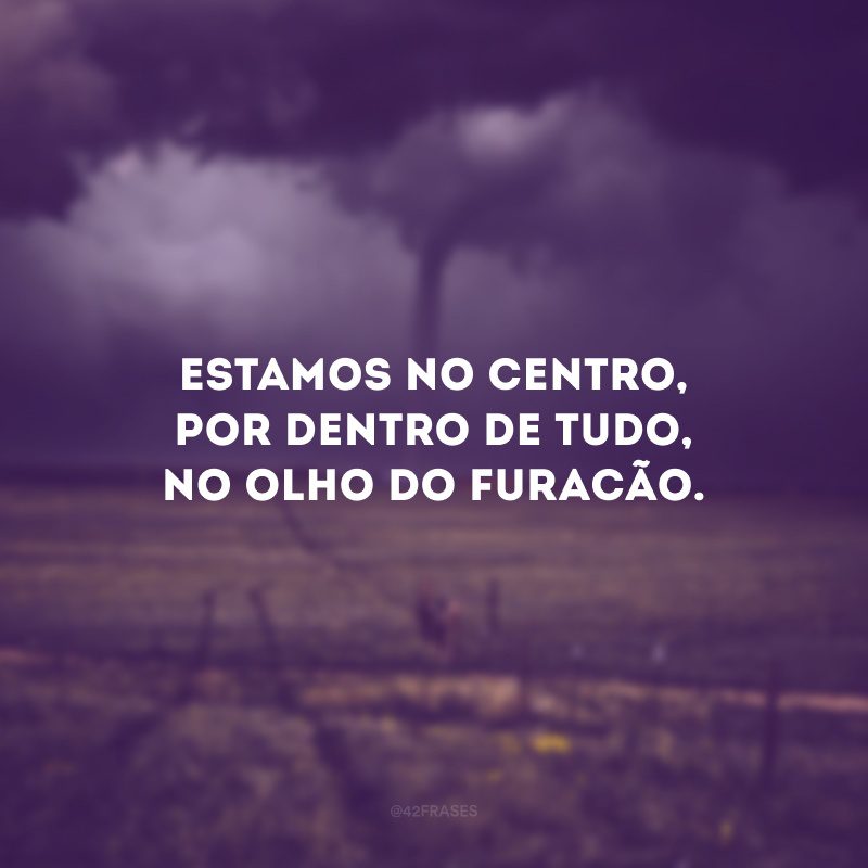 Estamos no centro, por dentro de tudo, no olho do furacão.