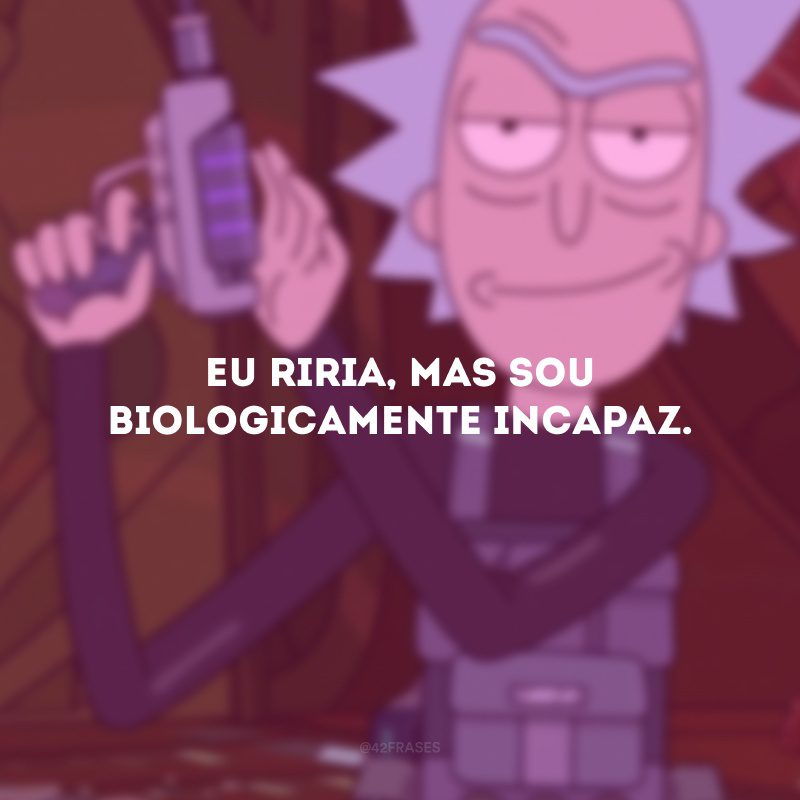 Eu riria, mas sou biologicamente incapaz.