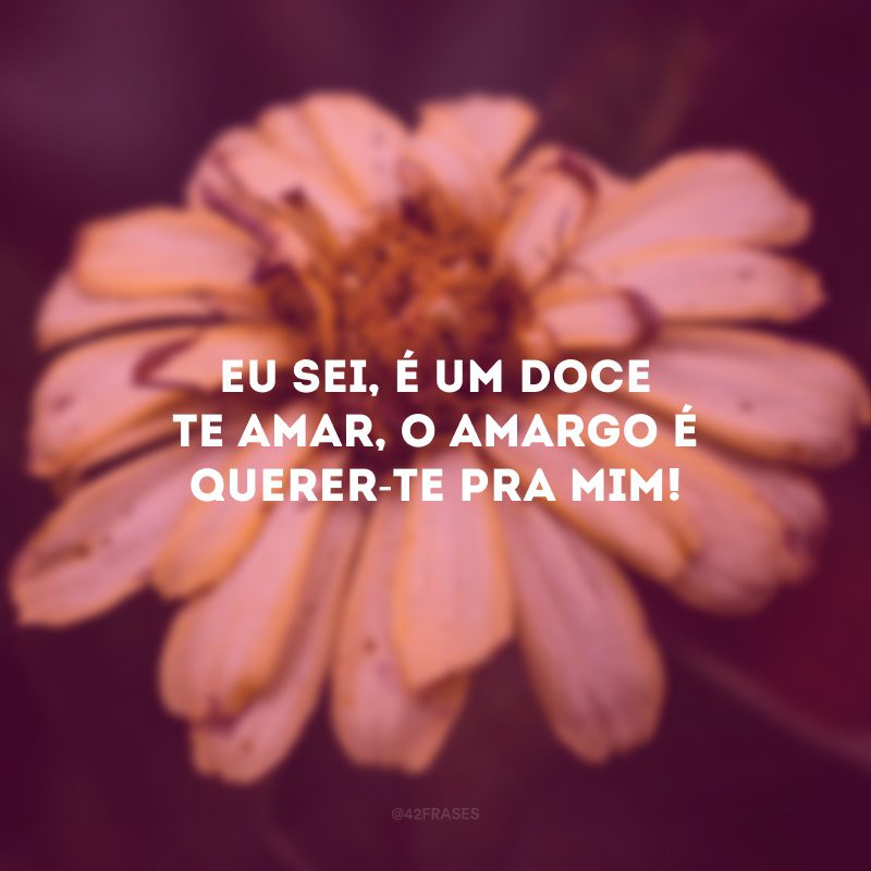 Eu sei, é um doce te amar, o amargo é querer-te pra mim!