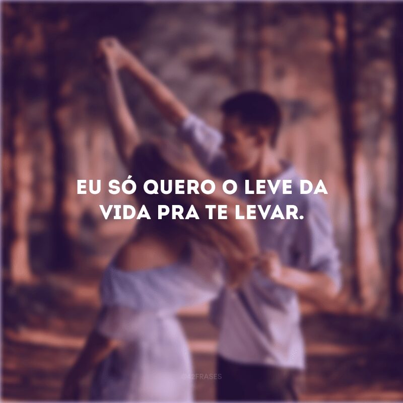 Eu só quero o leve da vida pra te levar.