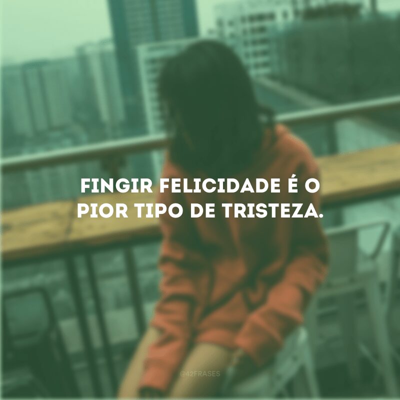 Fingir felicidade é o pior tipo de tristeza.