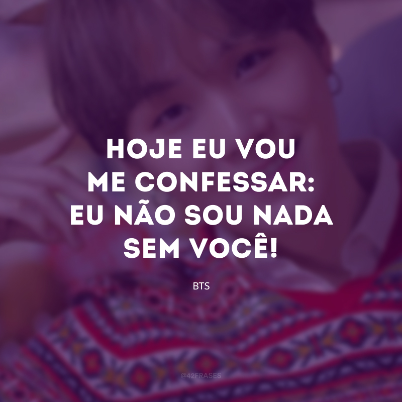 Hoje eu vou me confessar: eu não sou nada sem você!