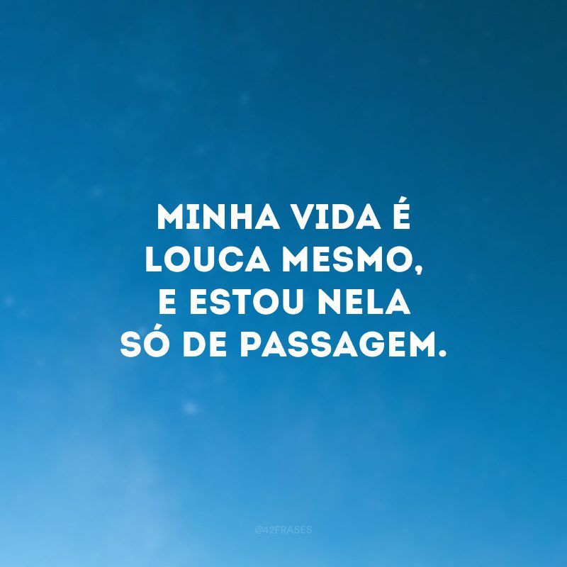 Minha vida é louca mesmo, e estou nela só de passagem.