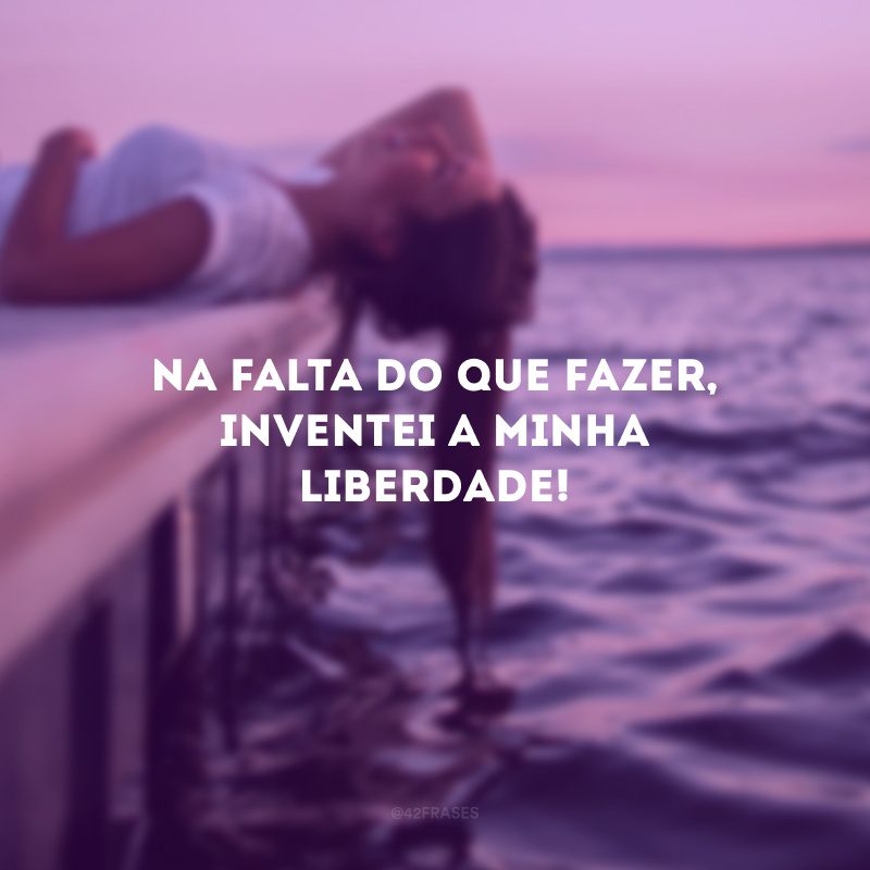 Na falta do que fazer, inventei a minha liberdade!